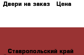 Двери на заказ › Цена ­ 1 000 - Ставропольский край Строительство и ремонт » Услуги   . Ставропольский край